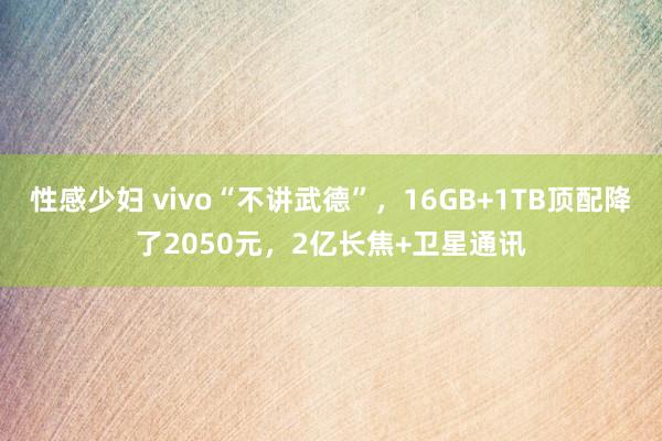 性感少妇 vivo“不讲武德”，16GB+1TB顶配降了2050元，2亿长焦+卫星通讯