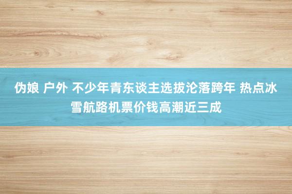 伪娘 户外 不少年青东谈主选拔沦落跨年 热点冰雪航路机票价钱高潮近三成