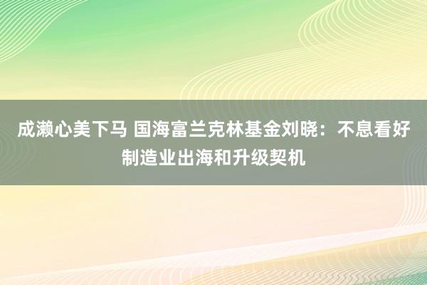 成濑心美下马 国海富兰克林基金刘晓：不息看好制造业出海和升级契机