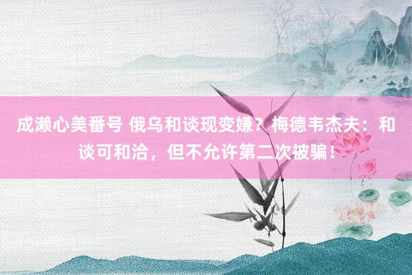 成濑心美番号 俄乌和谈现变嫌？梅德韦杰夫：和谈可和洽，但不允许第二次被骗！