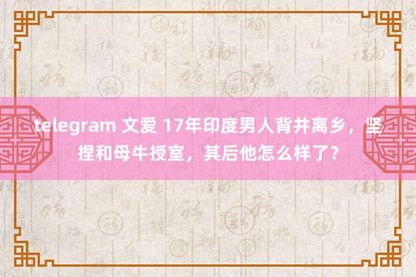 telegram 文爱 17年印度男人背井离乡，坚捏和母牛授室，其后他怎么样了？