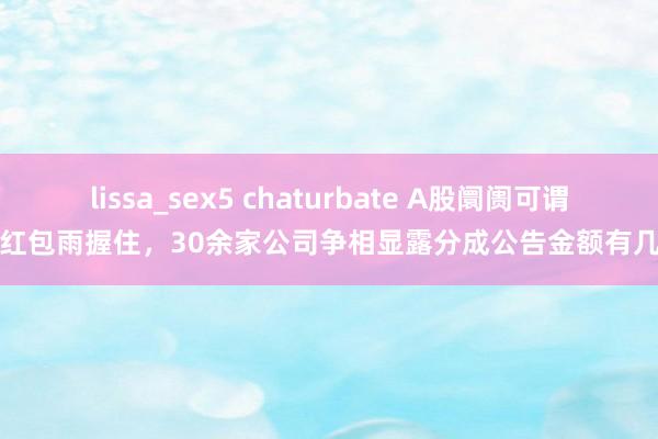 lissa_sex5 chaturbate A股阛阓可谓是红包雨握住，30余家公司争相显露分成公告金额有几许