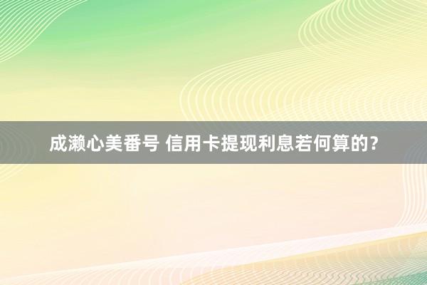 成濑心美番号 信用卡提现利息若何算的？