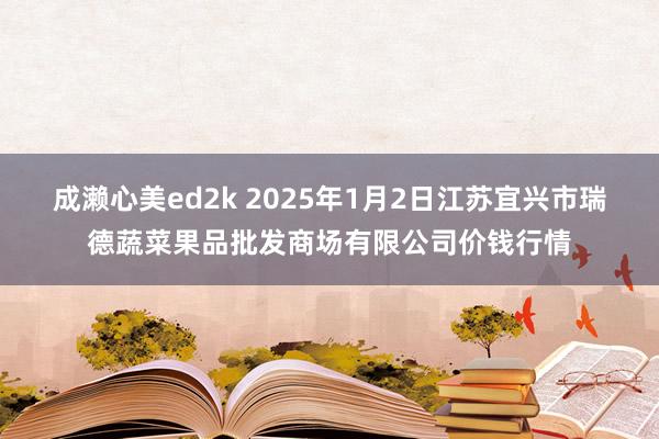 成濑心美ed2k 2025年1月2日江苏宜兴市瑞德蔬菜果品批发商场有限公司价钱行情