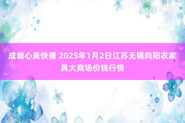 成濑心美快播 2025年1月2日江苏无锡向阳农家具大商场价钱行情