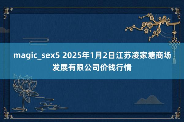 magic_sex5 2025年1月2日江苏凌家塘商场发展有限公司价钱行情