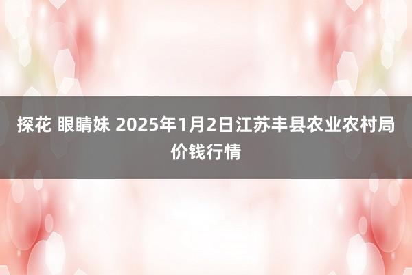 探花 眼睛妹 2025年1月2日江苏丰县农业农村局价钱行情