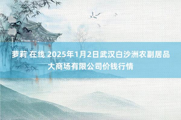 萝莉 在线 2025年1月2日武汉白沙洲农副居品大商场有限公司价钱行情