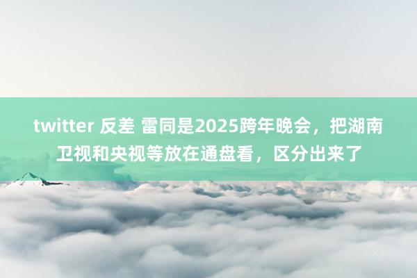 twitter 反差 雷同是2025跨年晚会，把湖南卫视和央视等放在通盘看，区分出来了