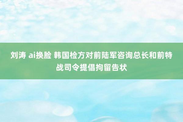 刘涛 ai换脸 韩国检方对前陆军咨询总长和前特战司令提倡拘留告状