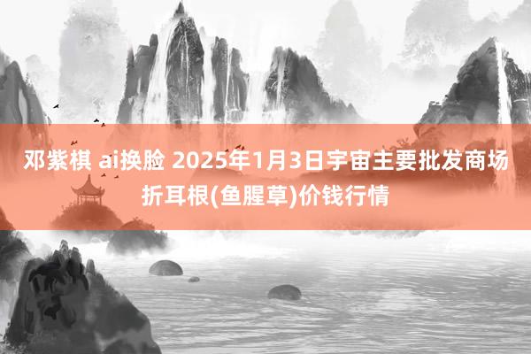 邓紫棋 ai换脸 2025年1月3日宇宙主要批发商场折耳根(鱼腥草)价钱行情