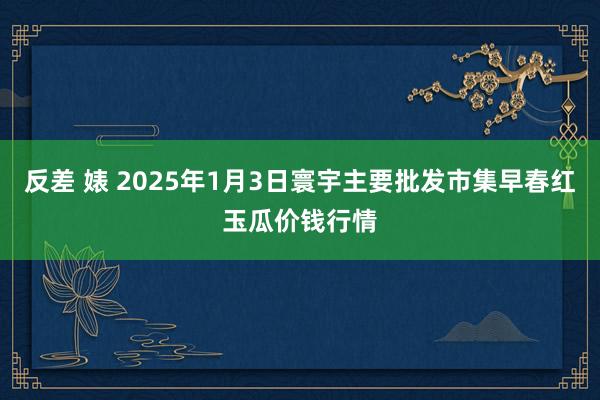 反差 婊 2025年1月3日寰宇主要批发市集早春红玉瓜价钱行情