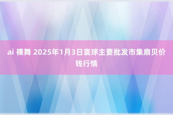 ai 裸舞 2025年1月3日寰球主要批发市集扇贝价钱行情