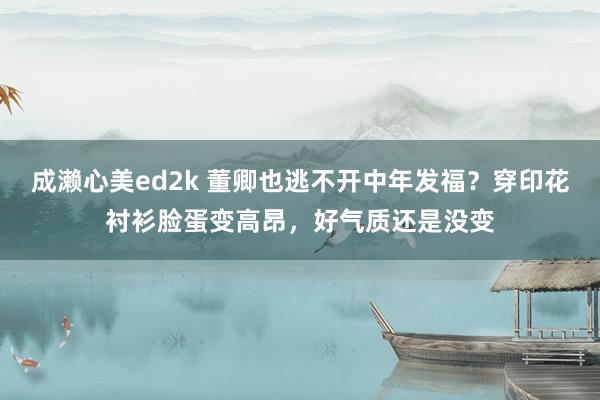 成濑心美ed2k 董卿也逃不开中年发福？穿印花衬衫脸蛋变高昂，好气质还是没变