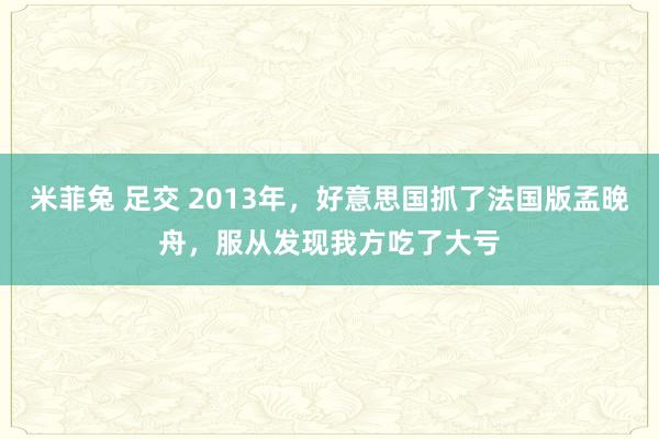 米菲兔 足交 2013年，好意思国抓了法国版孟晚舟，服从发现我方吃了大亏