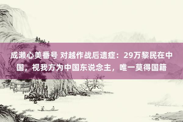 成濑心美番号 对越作战后遗症：29万黎民在中国，视我方为中国东说念主，唯一莫得国籍