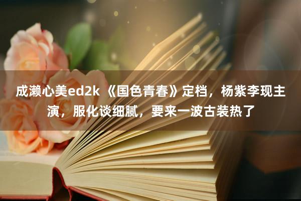 成濑心美ed2k 《国色青春》定档，杨紫李现主演，服化谈细腻，要来一波古装热了