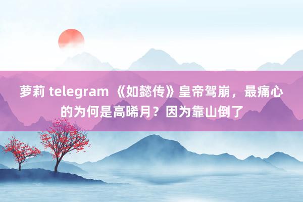 萝莉 telegram 《如懿传》皇帝驾崩，最痛心的为何是高晞月？因为靠山倒了