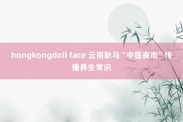 hongkongdoll face 云南耿马“中医夜市”传播养生常识