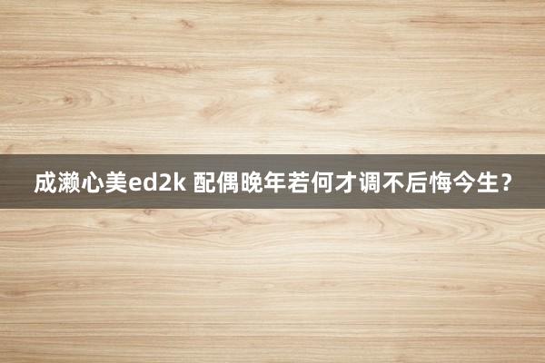 成濑心美ed2k 配偶晚年若何才调不后悔今生？