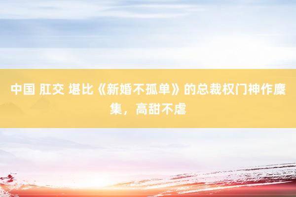 中国 肛交 堪比《新婚不孤单》的总裁权门神作麇集，高甜不虐