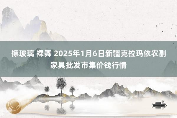 擦玻璃 裸舞 2025年1月6日新疆克拉玛依农副家具批发市集价钱行情