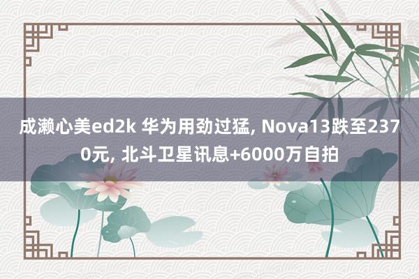 成濑心美ed2k 华为用劲过猛， Nova13跌至2370元， 北斗卫星讯息+6000万自拍