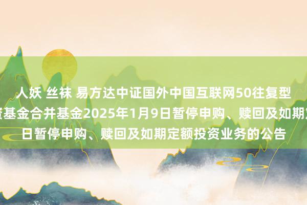 人妖 丝袜 易方达中证国外中国互联网50往复型灵通式指数证券投资基金合并基金2025年1月9日暂停申购、赎回及如期定额投资业务的公告