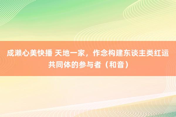 成濑心美快播 天地一家，作念构建东谈主类红运共同体的参与者（和音）