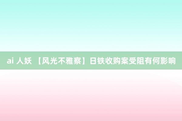 ai 人妖 【风光不雅察】日铁收购案受阻有何影响