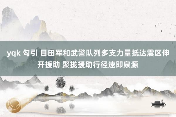 yqk 勾引 目田军和武警队列多支力量抵达震区伸开援助 聚拢援助行径速即泉源