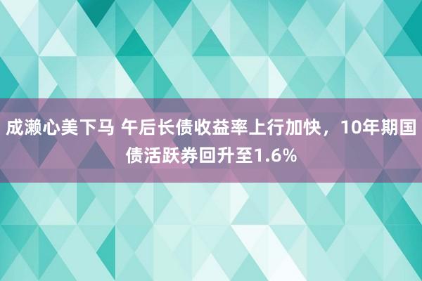 成濑心美下马 午后长债收益率上行加快，10年期国债活跃券回升至1.6%