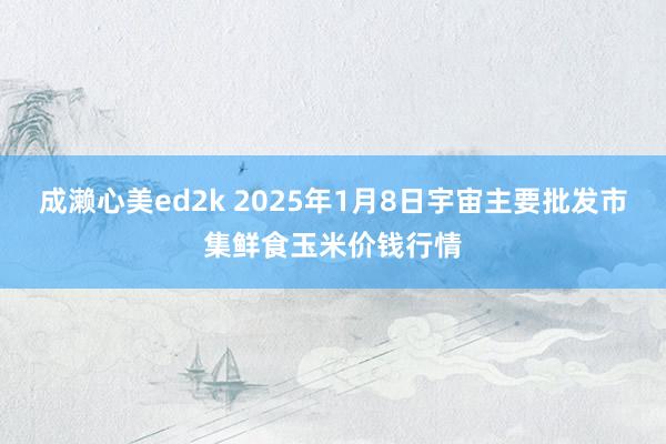 成濑心美ed2k 2025年1月8日宇宙主要批发市集鲜食玉米价钱行情