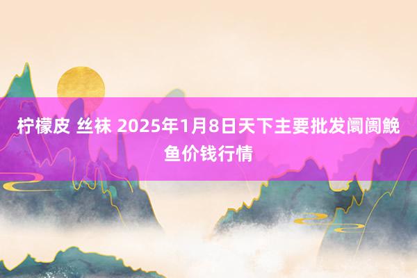 柠檬皮 丝袜 2025年1月8日天下主要批发阛阓鮸鱼价钱行情