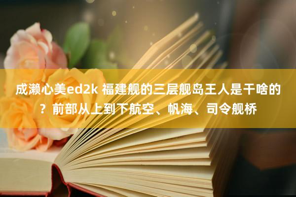 成濑心美ed2k 福建舰的三层舰岛王人是干啥的？前部从上到下航空、帆海、司令舰桥