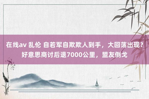 在线av 乱伦 自若军自欺欺人到手，大回荡出现？好意思商讨后退7000公里，盟友倒戈