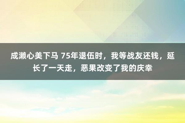 成濑心美下马 75年退伍时，我等战友还钱，延长了一天走，恶果改变了我的庆幸