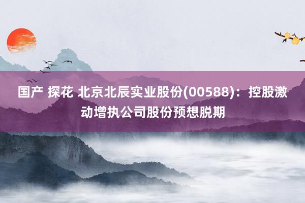 国产 探花 北京北辰实业股份(00588)：控股激动增执公司股份预想脱期