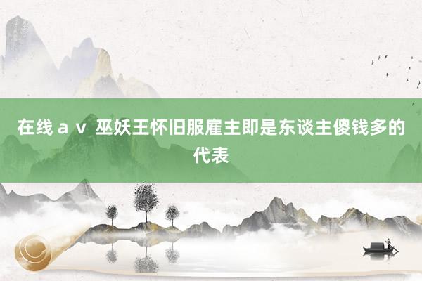 在线ａｖ 巫妖王怀旧服雇主即是东谈主傻钱多的代表