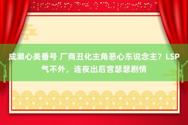 成濑心美番号 厂商丑化主角恶心东说念主？LSP气不外，连夜出后宫瑟瑟剧情