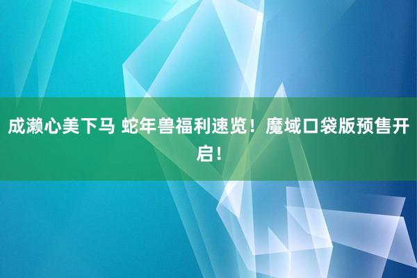 成濑心美下马 蛇年兽福利速览！魔域口袋版预售开启！