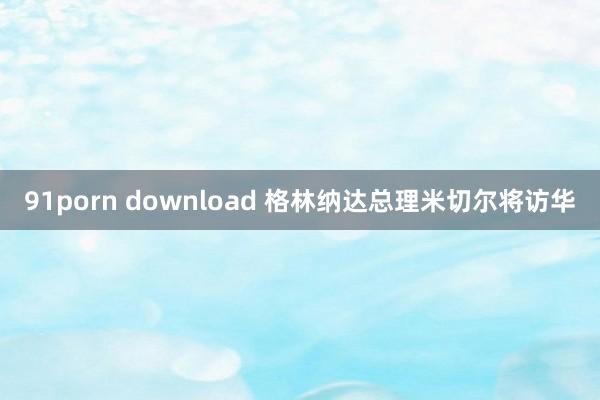 91porn download 格林纳达总理米切尔将访华