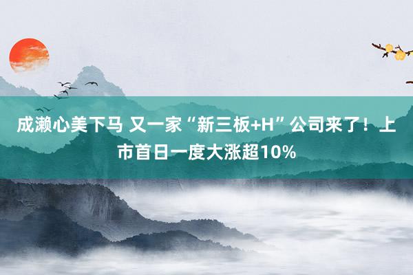 成濑心美下马 又一家“新三板+H”公司来了！上市首日一度大涨超10%