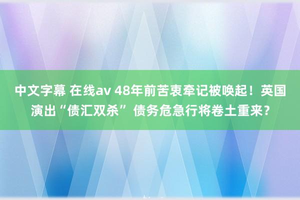 中文字幕 在线av 48年前苦衷牵记被唤起！英国演出“债汇双杀” 债务危急行将卷土重来？