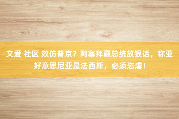 文爱 社区 效仿普京？阿塞拜疆总统放狠话，称亚好意思尼亚是法西斯，必须恣虐！