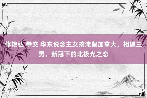 修艳弘 拳交 华东说念主女孩淹留加拿大，相遇三男，新冠下的北极光之恋