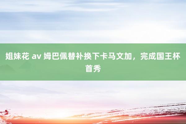 姐妹花 av 姆巴佩替补换下卡马文加，完成国王杯首秀