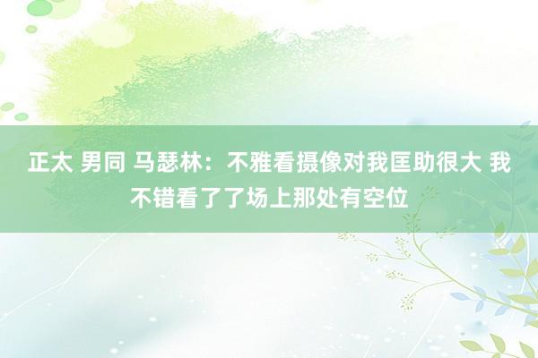 正太 男同 马瑟林：不雅看摄像对我匡助很大 我不错看了了场上那处有空位