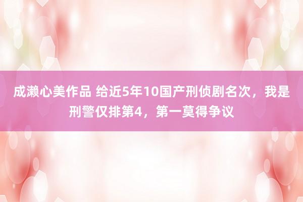 成濑心美作品 给近5年10国产刑侦剧名次，我是刑警仅排第4，第一莫得争议