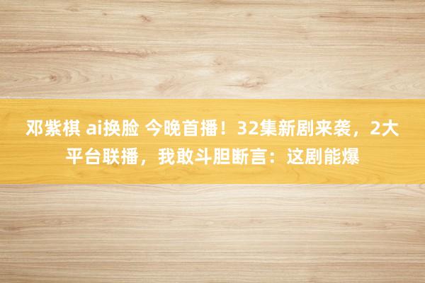 邓紫棋 ai换脸 今晚首播！32集新剧来袭，2大平台联播，我敢斗胆断言：这剧能爆